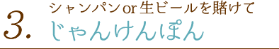 3.シャンパンor生ビールを賭けてじゃんけんぽん